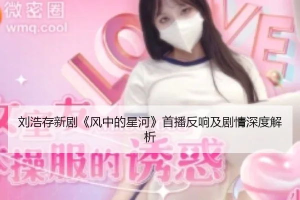 刘浩存新剧《风中的星河》首播反响及剧情深度解析